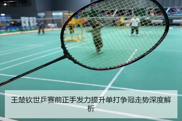 王楚钦世乒赛前正手发力提升单打争冠走势深度解析