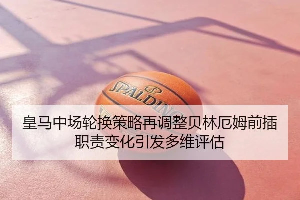皇马中场轮换策略再调整贝林厄姆前插职责变化引发多维评估